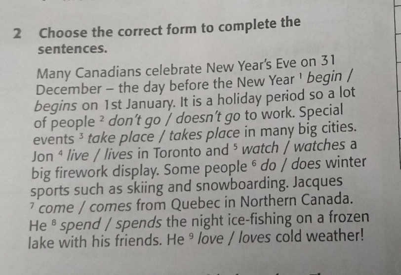 Choose the correct form to complete the 
sentences. 
Many Canadians celebrate New Year's Eve on 31
December - the day before the New Year ¹ begin / 
begins on 1st January. It is a holiday period so a lot 
of people ² don’t go / doesn’t go to work. Special 
events ³ take place / takes place in many big cities. 
Jon ⁴ live / lives in Toronto and ⁵ watch / watches a 
big firework display. Some people ⁶ do / does winter 
sports such as skiing and snowboarding. Jacques 
² come / comes from Quebec in Northern Canada. 
He⁸ spend / spends the night ice-fishing on a frozen 
lake with his friends. He⁹ love / loves cold weather!