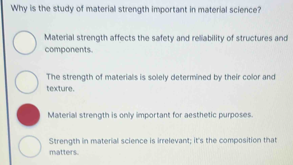 Why is the study of material strength important in material science?
Material strength affects the safety and reliability of structures and
components.
The strength of materials is solely determined by their color and
texture.
Material strength is only important for aesthetic purposes.
Strength in material science is irrelevant; it's the composition that
matters.