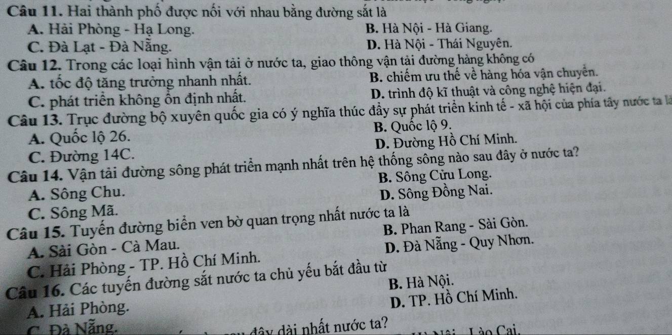 Hai thành phố được nối với nhau bằng đường sắt là
A. Hải Phòng - Hạ Long. B. Hà Nội - Hà Giang.
C. Đà Lạt - Đà Nẵng. D. Hà Nội - Thái Nguyên.
Câu 12. Trong các loại hình vận tải ở nước ta, giao thông vận tải đường hàng không có
A. tốc độ tăng trưởng nhanh nhất. B. chiếm ưu thế về hàng hóa vận chuyển.
C. phát triển không ổn định nhất. D. trình độ kĩ thuật và công nghệ hiện đại.
Câu 13. Trục đường bộ xuyên quốc gia có ý nghĩa thúc đầy sự phát triển kinh tế - xã hội của phía tây nước ta là
A. Quốc lộ 26. B. Quốc lộ 9.
C. Đường 14C. D. Đường Hồ Chí Minh.
Câu 14. Vận tải đường sông phát triển mạnh nhất trên hệ thống sông nào sau đây ở nước ta?
A. Sông Chu. B. Sông Cửu Long.
C. Sông Mã. D. Sông Đồng Nai.
Câu 15. Tuyến đường biển ven bờ quan trọng nhất nước ta là B. Phan Rang - Sài Gòn.
A. Sài Gòn - Cà Mau.
C. Hải Phòng - TP. Hồ Chí Minh. D. Đà Nẵng - Quy Nhơn.
Câu 16. Các tuyến đường sắt nước ta chủ yếu bắt đầu từ
B. Hà Nội.
D. TP. Hồ Chí Minh.
A. Hải Phòng.
C. Đà Nẵng. đây dài nhất nước ta?
Lào Cai.