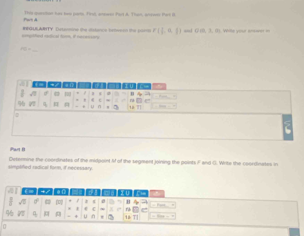 This question has two parts. First, answer Part A. Then, answer Part B.
Part A
REGULARITY Determine the distance between the points F( 1/3 ,0, 4/3 ) and G(0,3,0). Write your answer in
simplified radical form, if necessary.
_
overline FG=
Part B
Determine the coordinates of the midpoint M of the segment joining the points F and G. Write the coordinates in
simplified radical form, if necessary.
sqrt(□ ) ∈∞ to x aOmega ca (D) Clim
 □ /□   sqrt(0) □^((□)° overline TT) [0] + / 2 Ø B = Fant.
x + E C ∞ 1b
% sqrt[□](□ ) q_3 |0| (0) + U n π 16 — Size =