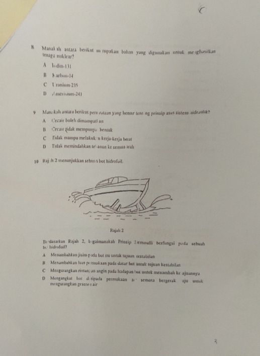 Manal s antara berikut i rupakan bahan yang digunakan untuk me ghasilkan
tenaga nuklear?
A lodin- 131
B Karbon- 14
C Uranium- 235
D Amerivium- 241
9 Manakah antara berikut pern vataan yang benar tenr-ng prinsip asus sistem aidraulk?
A Cecair boleh dimampatl an
B Cecair Lidak mempunya bentuk
C Tidak mampu melakukın kerja-kerja berat
D Tidak memindahkan te' anan ke semua arah
10 Itaj /h 2 menunjukkan sebuna bot hidrofuil.
Rajah 2
Br-datarkan Rəjah 2. bɪgaimanakah Prinsip Üernoulli berfungsi pada sebuah
be hidrofail?
A Menambahkan jisim pıda bot itu untuk tujuan restabilan
B Menambahkan luas perukaan pada dasar bot untuk tujuan kestabilan
C Mengurangkan rintan; an angin pada hadapan bot untuk menambah ke ajuannya
D Mcngangkat bot d.ripada permukaan a semasa bergerak aju untuk
mengurangkan gesera| air