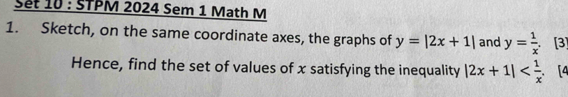 Set 10 : STPM 2024 Sem 1 Math M
1. Sketch, on the same coordinate axes, the graphs of y=|2x+1| and y= 1/x . [3]
Hence, find the set of values of x satisfying the inequality |2x+1| . [4