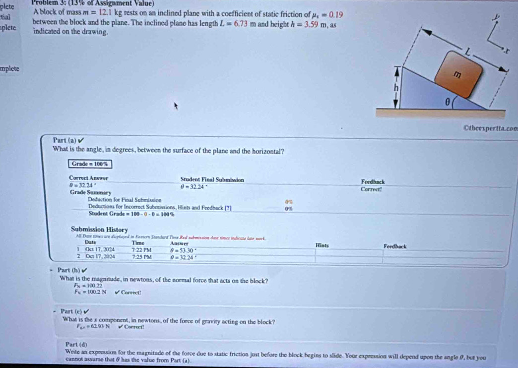 plete Problem 3: (13% of Assignment Value) 
A block of mass m=12.1kg rests on an inclined plane with a coefficient of static friction of mu _s=0.19
tial 
plete between the block and the plane. The inclined plane has length L=6.73m and height h=3.59m , as 
indicated on the drawing. 
mplete 
Otheexpertta.com 
Part (a) 
What is the angle, in degrees, between the surface of the plane and the horizontal?
Grade = 100 %
Correct Answer Student Final Submission Feedback
θ =32.24°
θ =3224° Correct! 
Grade Summary 
Deduction for Final Submission 0%
Deductions for Incorrect Submissions, Hints and Feedback [?] 0%
Student Grade =100-0-0=100%
Submission History 
All Date times are displayed in Eastern Standurd Time Red submission date times indicate late work. 
Date Time Answer Hints Feedback 
1 Oct 17,2024 7:22 PM θ =53.30°
2 Oct 17, 2024 7:25 PM θ =32.24°
- Part (b) 
What is the magnitude, in newtons, of the normal force that acts on the block?
F_N=100.22
F_N=100.2N ✔ Correct! 
Part (c)surd 
What is the x component, in newtons, of the force of gravity acting on the block?
F_w,=62.93N ✔ Correct! 
Part (d) 
Write an expression for the magnitude of the force due to static friction just before the block begins to slide. Your expression will depend upon the angle θ, but you 
cannot assume that θ has the value from Part (a).