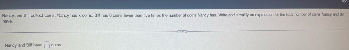 Nancy and Bill collect coins. Nancy has x coins. Bill has 8 coins fewer than five times the number of coins Nancy has. Write and simplify an expression for the total number of coins Nancy and Bill 
have. 
Nancy and Bill have □ coins.