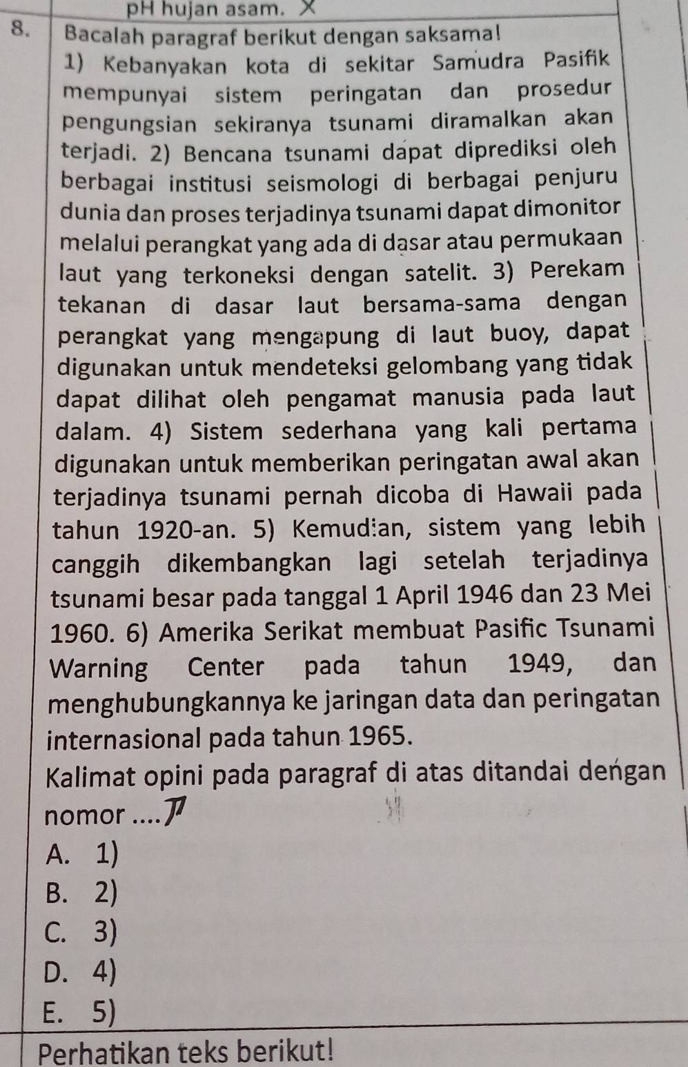 pH hujan asam. x
8. Bacalah paragraf berikut dengan saksama!
1) Kebanyakan kota di sekitar Samudra Pasifik
mempunyai sistem peringatan dan prosedur
pengungsian sekiranya tsunami diramalkan akan
terjadi. 2) Bencana tsunami dapat diprediksi oleh
berbagai institusi seismologi di berbagai penjuru
dunia dan proses terjadinya tsunami dapat dimonitor
melalui perangkat yang ada di dąsar atau permukaan
laut yang terkoneksi dengan satelit. 3) Perekam
tekanan di dasar laut bersama-sama dengan
perangkat yang mengapung di laut buoy, dapat
digunakan untuk mendeteksi gelombang yang tidak
dapat dilihat oleh pengamat manusia pada laut
dalam. 4) Sistem sederhana yang kali pertama
digunakan untuk memberikan peringatan awal akan
terjadinya tsunami pernah dicoba di Hawaii pada
tahun 1920-an. 5) Kemudian, sistem yang lebih
canggih dikembangkan lagi setelah terjadinya
tsunami besar pada tanggal 1 April 1946 dan 23 Mei
1960. 6) Amerika Serikat membuat Pasific Tsunami
Warning Center pada tahun 1949, dan
menghubungkannya ke jaringan data dan peringatan
internasional pada tahun 1965.
Kalimat opini pada paragraf di atas ditandai deńgan
nomor ....
A. 1)
B. 2)
C. 3)
D. 4)
E. 5)
Perhatikan teks berikut!