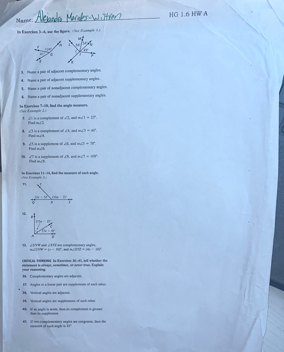 Name: _HG 1.6 HW A
In Exercises 3-6, use the figure. (See Example 1.)
3. Name a pair of adjacent complementary angles.
4. Name a pair of adjacent supplementary angles.
5. Name a pair of nonadjacent complementary angles.
6. Name a pair of nonadjacent supplementary angles.
In Exercises 7-10, find the angle measure.
(See Example 2.)
7. ∠ 1 is a complement of ∠ 2 , and m∠ 1=23°.
Find m∠ 2.
8. ∠ 3 is a complement of ∠ 4 , and m∠ 3=46°.
Find m∠ 4.
9. ∠ 5 s a supplement of ∠ 6 and m∠ 5=78°.
Find m∠ 6.
10. ∠ 7 is a supplement of ∠8, and m∠ 7=109°.
Find m∠ 8.
In Exercises 11-14 , find the measure of each angle.
(See Example 3.)
11.
12.
13. ∠ UVW and ∠ XYZ are complementary angles,
m∠ UVW=(x-10)^circ  , and m∠ XYZ=(4x-10)^circ .
CRITICAL THINKING In Exercises 36-41, tell whether the
statement is always, sometimes, or never true. Explain
your reasoning.
36. Complementary angles are adjacent.
37. Angles in a linear pair are supplements of each other.
38. Vertical angles are adjacent.
39. Vertical angles are supplements of each other.
40. If an angle is acute, then its complement is greater
than its supplement.
41. If two complementary angles are congruent, then the
measure of each angle i: 45°.