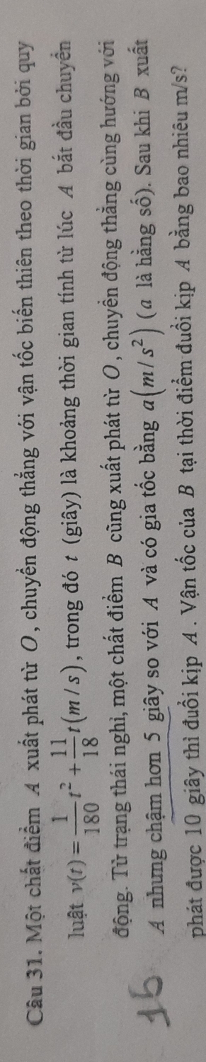 Một chất điểm A xuất phát từ O, chuyển động thẳng với vận tốc biến thiên theo thời gian bởi quy 
luật v(t)= 1/180 t^2+ 11/18 t(m/s) , trong đó t (giây) là khoảng thời gian tính từ lúc A bắt đầu chuyển 
động. Từ trạng thái nghỉ, một chất điểm B cũng xuất phát từ O , chuyền động thẳng cùng hướng với 
A nhưng chậm hơn 5 giây so với A và có gia tốc bằng a(m/s^2) (α là hằng số). Sau khi B xuất 
phát được 10 giây thì đuổi kịp A . Vận tốc của B tại thời điểm đuổi kịp A bằng bao nhiêu m/s?
