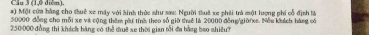 (1,0 điểm). 
a) Một cửa hằng cho thuê xe máy với hình thức như sau: Người thuê xe phải trả một lượng phí cổ định là
50000 đồng cho mỗi xe và cộng thêm phí tính theo số giờ thuê là 20000 đồng/giờ/ xe. Nếu khách hàng có
250000 đồng thì khách hàng có thể thuê xe thời gian tối đa bằng bao nhiêu?