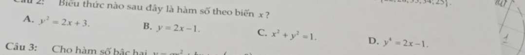 7,23 
2: Biểu thức nào sau đây là hàm số theo biến x ?
A. y^2=2x+3.
B. y=2x-1.
C. x^2+y^2=1. D. y^4=2x-1. 
Câu 3: Cho hàm số bậc hai y=_ 