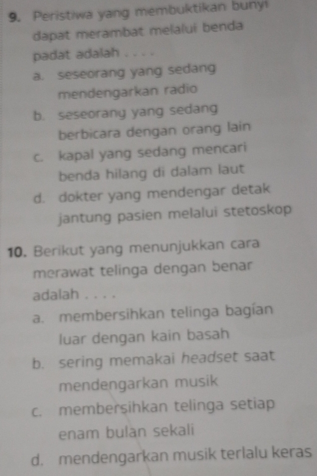 Peristiwa yang membuktikan bunyi
dapat merambat melalui benda
padat adalah . . . .
a. seseorang yang sedang
mendengarkan radio
b. seseorang yang sedang
berbicara dengan orang lain
c. kapal yang sedang mencari
benda hilang di dalam laut
d. dokter yang mendengar detak
jantung pasien melalui stetoskop
10. Berikut yang menunjukkan cara
merawat telinga dengan benar
adalah . . . .
a. membersihkan telinga bagían
luar dengan kain basah
b. sering memakai headset saat
mendengarkan musik
c. membersihkan telinga setiap
enam bulan sekali
d. mendengarkan musik terlalu keras