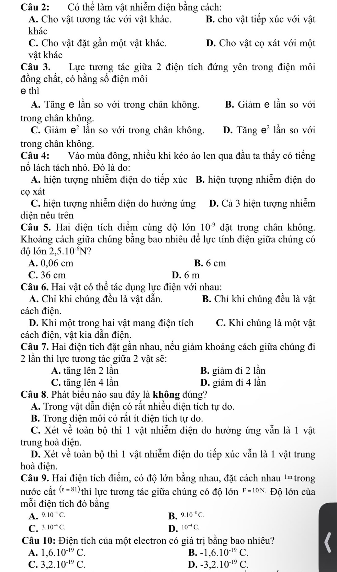 Có thể làm vật nhiễm điện bằng cách:
A. Cho vật tương tác với vật khác. B. cho vật tiếp xúc với vật
khác
C. Cho vật đặt gần một vật khác. D. Cho vật cọ xát với một
vật khác
Câu 3. Lực tương tác giữa 2 điện tích đứng yên trong điện môi
đồng chất, có hằng số điện môi
e thì
A. Tăng e lần so với trong chân không. B. Giảm e lần so với
trong chân không.
C. Giảm e^2 lần so với trong chân không. D. Tăng e^2 lần so với
trong chân không.
Câu 4: Vào mùa đông, nhiều khi kéo áo len qua đầu ta thấy có tiếng
nổ lách tách nhỏ. Đó là do:
A. hiện tượng nhiễm điện do tiếp xúc B. hiện tượng nhiễm điện do
cọ xát
C. hiện tượng nhiễm điện do hưởng ứng D. Cả 3 hiện tượng nhiễm
điện nêu trên
Câu 5. Hai điện tích điểm cùng độ lớn 10^(-9) đặt trong chân không.
Khoảng cách giữa chúng bằng bao nhiêu để lực tính điện giữa chúng có
độ lớn 2,5.10^(-6)N
A. 0,06 cm B. 6 cm
C. 36 cm D. 6 m
Câu 6. Hai vật có thể tác dụng lực điện với nhau:
A. Chỉ khi chúng đều là vật dẫn. B. Chỉ khi chúng đều là vật
cách điện.
D. Khi một trong hai vật mang điện tích C. Khi chúng là một vật
cách điện, vật kia dẫn điện.
Câu 7. Hai điện tích đặt gần nhau, nếu giảm khoảng cách giữa chúng đi
2 lần thì lực tương tác giữa 2 vật sẽ:
A. tăng lên 2 lần B. giảm đi 2 lần
C. tăng lên 4 lần D. giảm đi 4 lần
Câu 8. Phát biểu nào sau đây là không đúng?
A. Trong vật dẫn điện có rất nhiều điện tích tự do.
B. Trong điện môi có rất ít điện tích tự do.
C. Xét về toàn bộ thì 1 vật nhiễm điện do hưởng ứng vẫn là 1 vật
trung hoà điện.
D. Xét về toàn bộ thì 1 vật nhiễm điện do tiếp xúc vẫn là 1 vật trung
hoà điện.
Câu 9. Hai điện tích điểm, có độ lớn bằng nhau, đặt cách nhau ' trong
nước cất (varepsilon =81) thì lực tương tác giữa chúng có độ lớn F=10N. Độ lớn của
mỗi điện tích đó bằng
B.
A. 9.10^(-4)C. 9.10^(-8)C.
C. 3.10^(-4)C. D. 10^(-4)C.
Câu 10: Điện tích của một electron có giá trị bằng bao nhiêu?
A. 1,6.10^(-19)C. B. -1,6.10^(-19)C.
C. 3,2.10^(-19)C. D. -3,2.10^(-19)C.