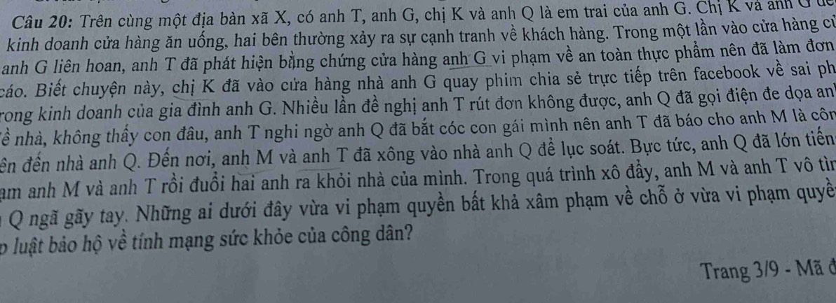 Trên cùng một địa bàn xã X, có anh T, anh G, chị K và anh Q là em trai của anh G. Chị K và anh ở ở 
kinh doanh cửa hàng ăn uống, hai bên thường xảy ra sự cạnh tranh về khách hàng. Trong một lần vào cửa hàng cử 
anh G liên hoan, anh T đã phát hiện bằng chứng cửa hàng anh G vi phạm về an toàn thực phẩm nên đã làm đơn 
cáo. Biết chuyện này, chị K đã vào cứa hàng nhà anh G quay phim chia sẻ trực tiếp trên facebook về sai ph 
Trong kinh doanh của gia đình anh G. Nhiều lần đề nghị anh T rút đơn không được, anh Q đã gọi điện đe dọa an 
nề nhà, không thấy con đâu, anh T nghi ngờ anh Q đã bắt cóc con gái mình nên anh T đã báo cho anh M là côn 
đến đến nhà anh Q. Đến nơi, anh M và anh T đã xông vào nhà anh Q để lục soát. Bực tức, anh Q đã lớn tiến 
am anh M và anh T rồi đuổi hai anh ra khỏi nhà của mình. Trong quá trình xô đẩy, anh M và anh T vô tìn 
Q ngã gãy tay. Những ai dưới đây vừa vi phạm quyền bất khả xâm phạm về chỗ ở vừa vi phạm quyề 
p luật bảo hộ về tính mạng sức khỏe của công dân? 
Trang 3/9 - Mã đ