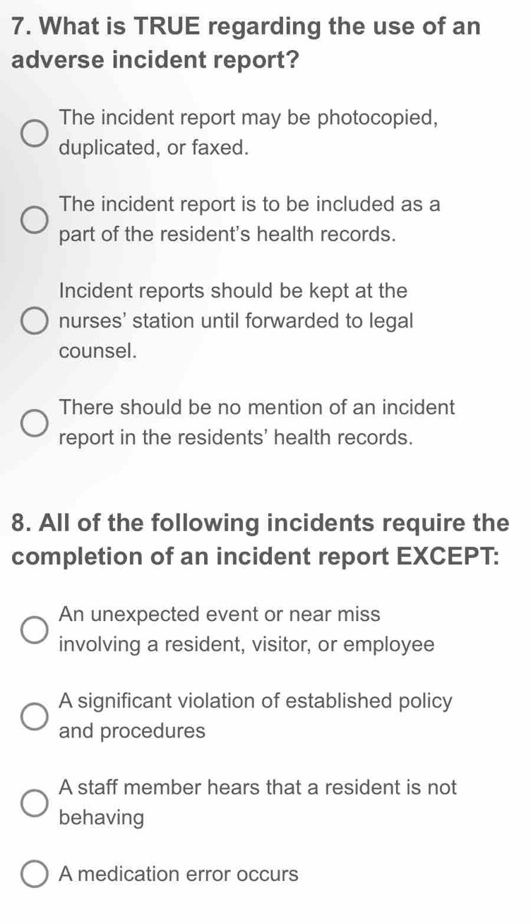 What is TRUE regarding the use of an
adverse incident report?
The incident report may be photocopied,
duplicated, or faxed.
The incident report is to be included as a
part of the resident's health records.
Incident reports should be kept at the
nurses' station until forwarded to legal
counsel.
There should be no mention of an incident
report in the residents' health records.
8. All of the following incidents require the
completion of an incident report EXCEPT:
An unexpected event or near miss
involving a resident, visitor, or employee
A significant violation of established policy
and procedures
A staff member hears that a resident is not
behaving
A medication error occurs