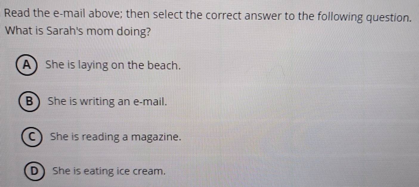 Read the e-mail above; then select the correct answer to the following question.
What is Sarah's mom doing?
A) She is laying on the beach.
B She is writing an e-mail.
C ) She is reading a magazine.
D She is eating ice cream.