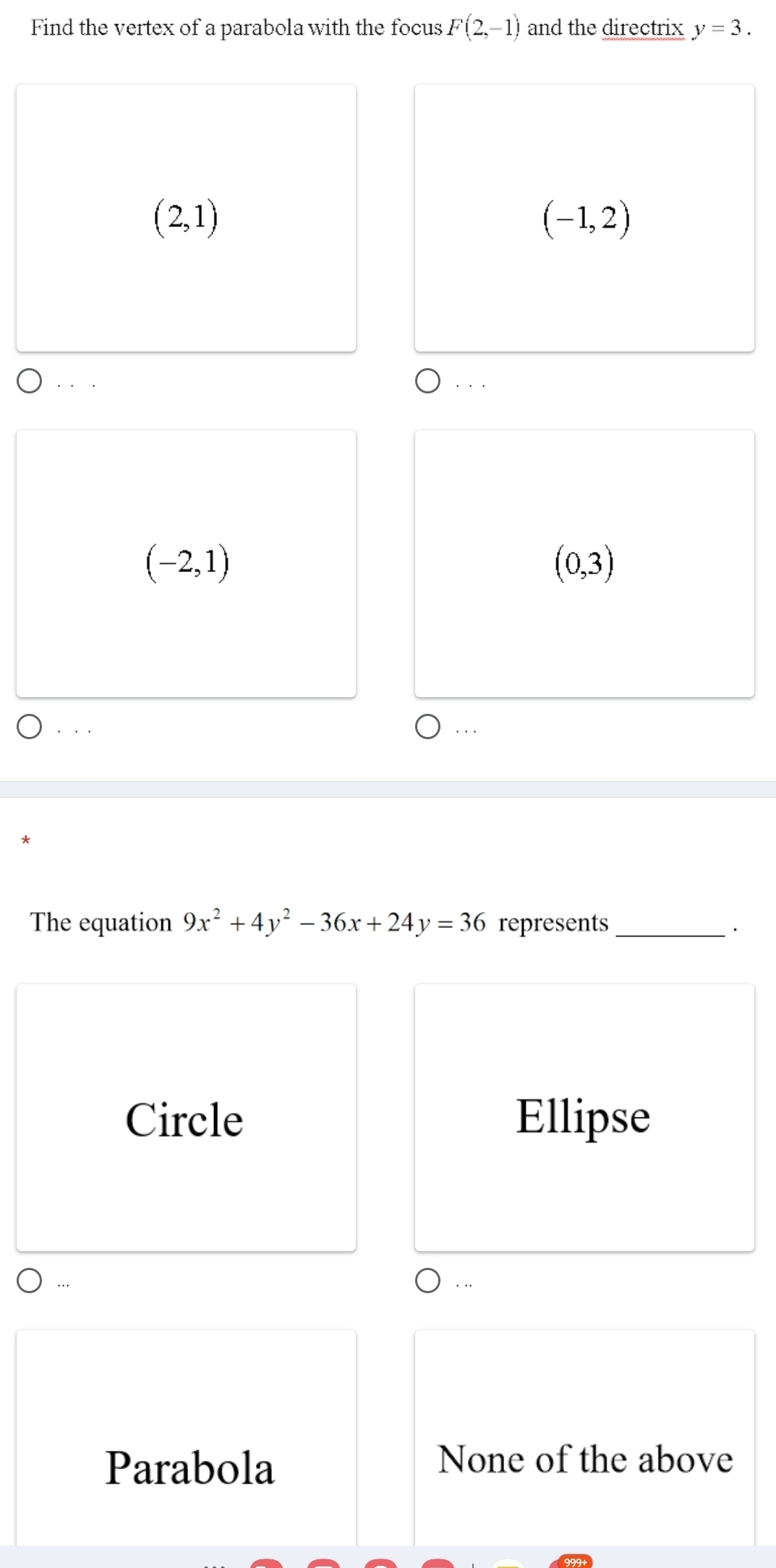 Find the vertex of a parabola with the focus F(2,-1) and the directrix y=3.
(2,1)
(-1,2)
(-2,1)
(0,3).. ...
The equation 9x^2+4y^2-36x+24y=36 represents_
·
Circle Ellipse
. ..
Parabola
None of the above