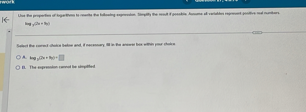 work
Use the properties of logarithms to rewrite the following expression. Simplify the result if possible. Assume all variables represent positive real numbers.
log _3(2x+9y)
Select the correct choice below and, if necessary, fill in the answer box within your choice.
A. log _3(2x+9y)=□
B. The expression cannot be simplified