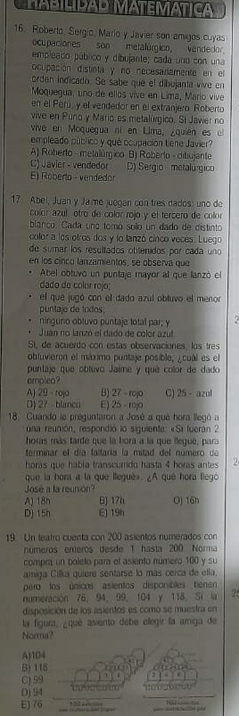 HAbIlídAD MATEMÁTICa
16. Roberto, Sergio, Mario y Javier son amigos cuyas
ocupaciones son metalúrgico, vendedor
empleado público y dibujante; cada uno con una
ocupación distieta y no necesarlamente en el
orden indicado. Se sabe que el dibujanta vive en
Moquegua, uno de ellos vive en Lima, Mario vive
en el Perú, y el vendedor en el extranjero Roberto
vive en Puno y Mario es metalúrgico, Sí Javier no
vive en Moquegua ni en Lima, ¿quien es el
empleado público y qué ocupación tene Javier?
A) Roberto - metalúrgico B) Roberto - dibujante
C) Javier - vendedor D) Sergio - metalúrgico
E Roberto - vendedor
17 Abel, Juan y Ja me juegan con tres dados: uno de
color azul, otro de colór rojo y el tercero de collor
blanco. Cada uno tomó solo un dado de distinto
color a los otros dos y lo lanzó cinco veces. Luego
de sumar los resultados obtenidos por cada uno
en los cinco lanzamientos, se observa que
Abel obtuvó un puntaje mayor al que lanzó el
dado de cólor rojo;
el que jugó con el dado azul obluvo el menor
puntaje de todos
ninguno obluvo puntaje totall par; y
Juan no lanzó el dado de color azul
Si, de acuerdo con estas observaciones, los tres
obluvieron el máximo puntaje posible, ¿cuál es el
puntaje que obtuvo Jaime y qué collor de dado
empleo?
A) 29 - roja B) 27 - rojo C) 25 - azul
D) 27 - blanco E) 25 - rojo
18 Cuando le preguntaron a José a que hora llegó a
una reunión, respondió lo siguiente: «Si fueran 2
horas más tarde que la hora a la que llequé, parz
terminar el día faltaría la mitad del número de
hóras que había transcumdo hasta 4 horás antes 2
que la hora a la que lleguê». ¿A qué hora llego
José a la reunion?
A) 18h B] 17h Oj 16h
Dj 15h E) 19h
19. Un teatro cuenta con 200 asientos numerados con
números enteros desde 1 hasta 200 Norma
compra un boleto para el asiento número 100 y su
amiga Cilka quiere sentarse lo más cerca de ella.
pero los únicos asientos disponibles tienen
numeración 76, 94,99, 104 y 118. Si la 2.
disposición de los asientos es como se muestra en
la figura, ¿que asiento debe ellegir la amiga de
Norma?
A)104
B) 115
|  ]
C) 99
D) 94   i     
E) 76