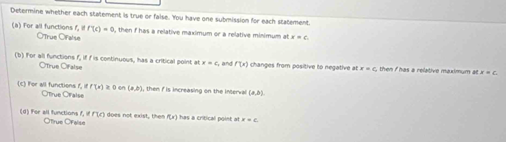 Determine whether each statement is true or false. You have one submission for each statement.
(a) For all functions f, if f'(c)=0 OTrue OFalse , then f has a relative maximum or a relative minimum at x=c_1
(b) For all functions f_3 if f is continuous, has a critical point at x=c , and f'(x) changes from positive to negative at x=c , then f has a relative maximum at x=c. 
OTrue OFalse
(c) For all functions f, if f'(x)≥ 0 on (a,b) , then / is increasing on the interval (a,b), 
OTrue OFalse
(d) For all functions f, if f'(c) does not exist, then f(x) has a critical point at x=c.
OTrue OFalse