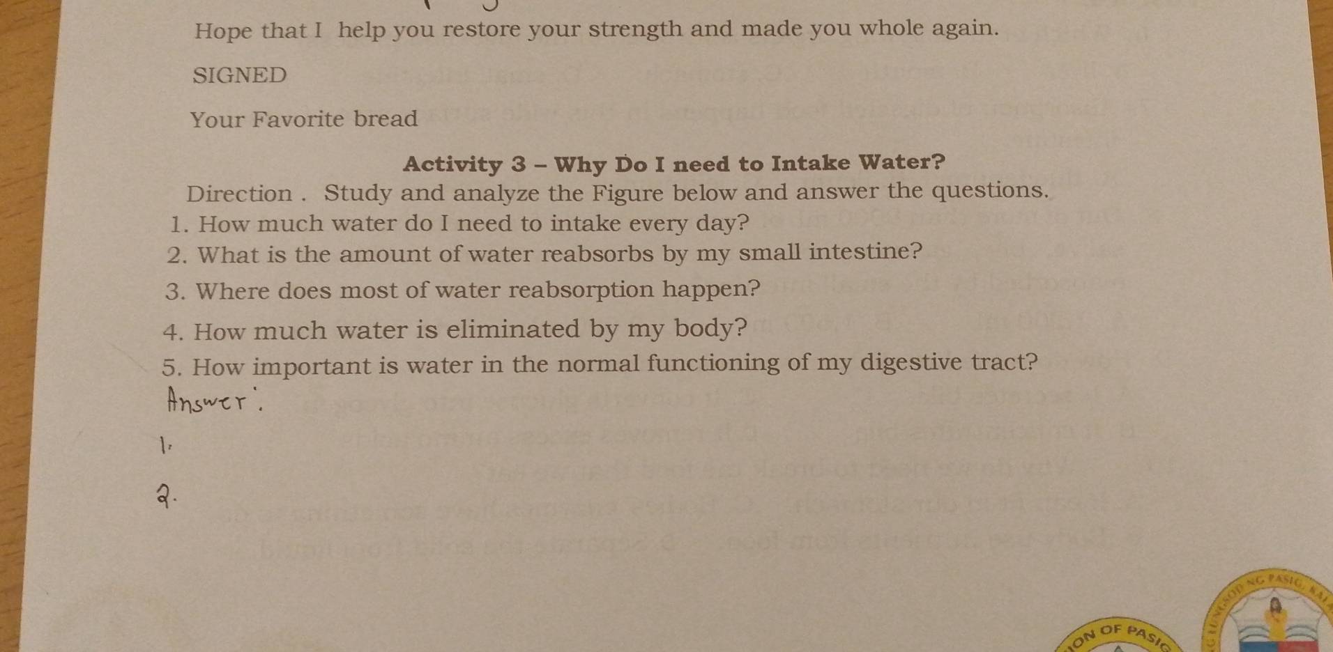 Hope that I help you restore your strength and made you whole again. 
SIGNED 
Your Favorite bread 
Activity 3 - Why Do I need to Intake Water? 
Direction . Study and analyze the Figure below and answer the questions. 
1. How much water do I need to intake every day? 
2. What is the amount of water reabsorbs by my small intestine? 
3. Where does most of water reabsorption happen? 
4. How much water is eliminated by my body? 
5. How important is water in the normal functioning of my digestive tract? 
ON OF PASI