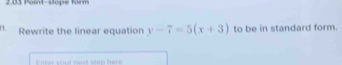 2.03 Point-slope form 
1. Rewrite the linear equation y-7=5(x+3) to be in standard form. 
Enter your next step here