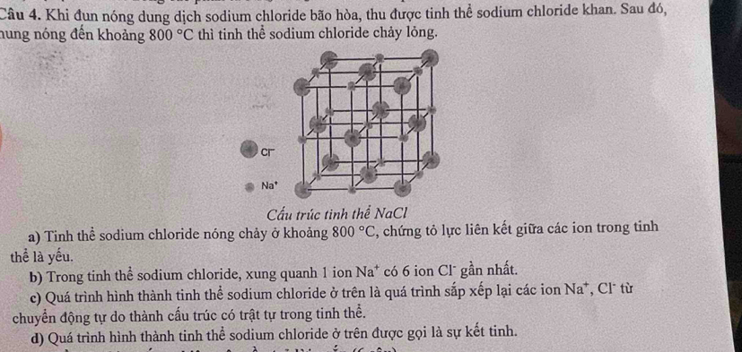 Khi đun nóng dung dịch sodium chloride bão hòa, thu được tinh thể sodium chloride khan. Sau đó, 
hung nóng đến khoảng 800°C thì tinh thể sodium chloride chảy lỏng. 
cr
Na^+
Cấu trúc tinh thể NaCl 
a) Tinh thể sodium chloride nóng chảy ở khoảng 800°C 3, chứng tỏ lực liên kết giữa các ion trong tinh 
thể là yếu. 
b) Trong tinh thể sodium chloride, xung quanh 1 ion Na^+ có 6 ion Cl¯ gần nhất. 
c) Quá trình hình thành tinh thể sodium chloride ở trên là quá trình sắp xếp lại các ion Na*, Cl¯ từ 
chuyển động tự do thành cấu trúc có trật tự trong tinh thể. 
d) Quá trình hình thành tinh thể sodium chloride ở trên được gọi là sự kết tinh.