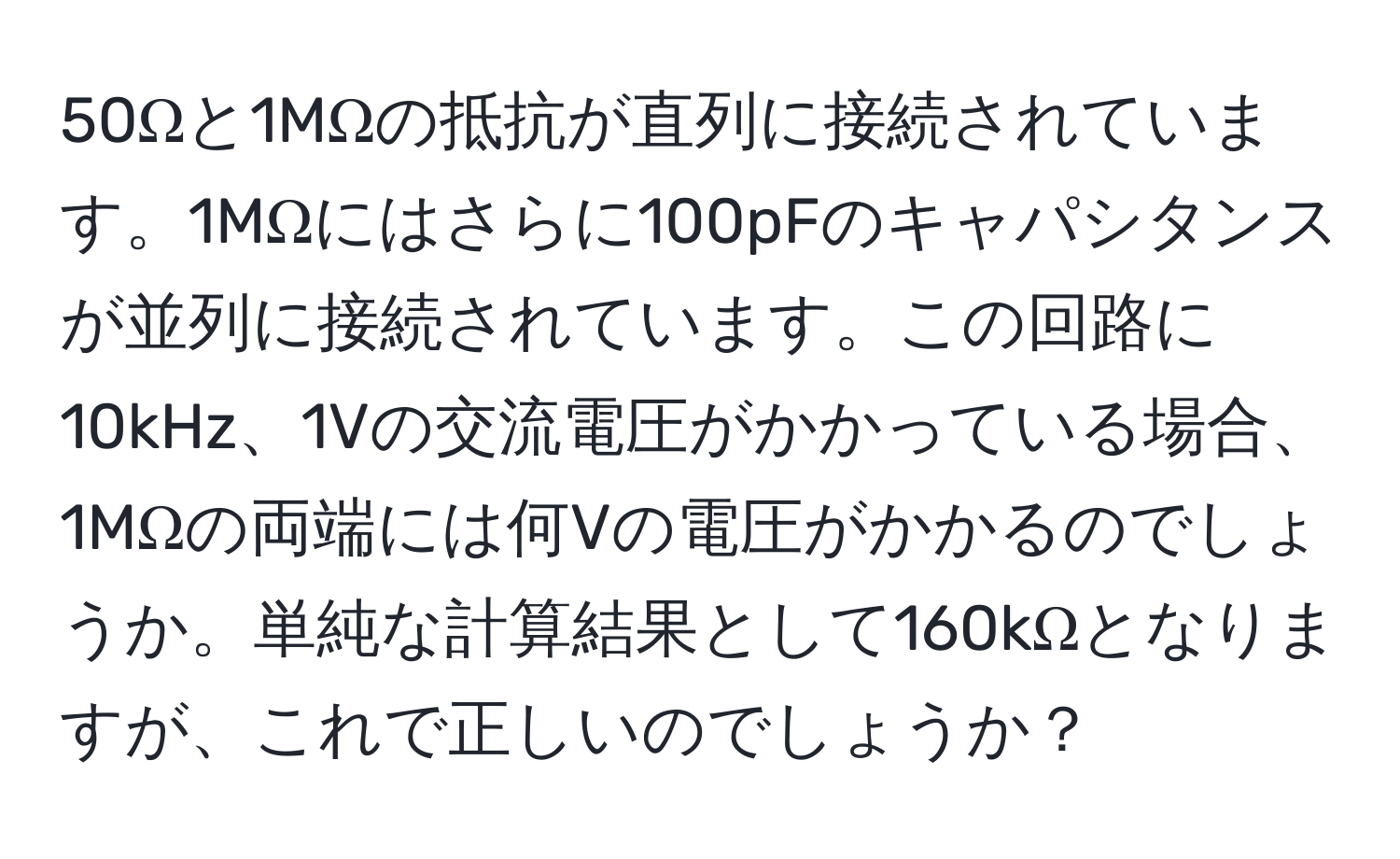 50Ωと1MΩの抵抗が直列に接続されています。1MΩにはさらに100pFのキャパシタンスが並列に接続されています。この回路に10kHz、1Vの交流電圧がかかっている場合、1MΩの両端には何Vの電圧がかかるのでしょうか。単純な計算結果として160kΩとなりますが、これで正しいのでしょうか？