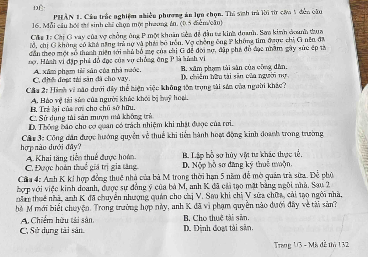 DE:
PHÀN 1. Câu trắc nghiệm nhiều phương án lựa chọn. Thí sinh trả lời từ câu 1 đến câu
16. Mỗi câu hỏi thí sinh chỉ chọn một phương án. (0.5 điểm/câu)
Câu 1: Chị G vay của vợ chồng ông P một khoản tiền để đầu tư kinh doanh. Sau kinh doanh thua
lỗ, chị G không có khả năng trả nợ và phải bỏ trốn. Vợ chồng ông P không tìm được chị G nên đã
dẫn theo một số thanh niên tới nhà bố mẹ của chị G để đòi nợ, đập phá đồ đạc nhằm gây sức ép tả
nợ. Hành vi đập phá đồ đạc của vợ chồng ông P là hành vi
A xâm phạm tài sản của nhà nước. B. xâm phạm tài sản của công dân.
C. định đoạt tài sản đã cho vay. D. chiếm hữu tài sản của người nợ.
Câu 2: Hành vi nào dưới đây thể hiện việc không tôn trọng tài sản của người khác?
A. Bảo vệ tài sản của người khác khỏi bị huỷ hoại.
B. Trả lại của rơi cho chủ sở hữu.
C. Sử dụng tài sản mượn mà không trả.
D. Thông báo cho cơ quan có trách nhiệm khi nhặt được của rơi.
Câu 3: Công dân được hưởng quyền về thuế khi tiến hành hoạt động kinh doanh trong trường
hợ p nào dưới đây?
A. Khai tăng tiền thuế được hoàn. B. Lập hồ sơ hủy vật tư khác thực tế.
C. Được hoàn thuế giá trị gia tăng. D. Nộp hồ sơ đăng ký thuế muộn.
Cầu 4: Anh K kí hợp đồng thuê nhà của bà M trong thời hạn 5 năm để mở quán trà sữa. Đề phù
hợp với việc kinh doanh, được sự đồng ý của bà M, anh K đã cải tạo mặt bằng ngôi nhà. Sau 2
thăm thuê nhà, anh K đã chuyển nhượng quán cho chị V. Sau khi chị V sửa chữa, cải tạo ngôi nhà,
bà M mới biết chuyện. Trong trường hợp này, anh K đã vi phạm quyền nào dưới đây về tài sản?
A. Chiếm hữu tài sản. B. Cho thuê tài sản.
C. Sử dụng tài sản. D. Định đoạt tài sản.
Trang 1/3 - Mã đề thị 132