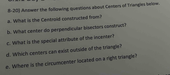 Answer the following questions about Centers of Triangles below. 
a. What is the Centroid constructed from? 
b. What center do perpendicular bisectors construct? 
c. What is the special attribute of the incenter? 
d. Which centers can exist outside of the triangle? 
e. Where is the circumcenter located on a right triangle?