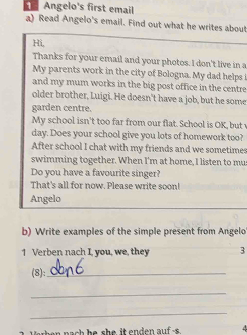 Angelo's first email 
a) Read Angelo's email. Find out what he writes about 
Hi, 
Thanks for your email and your photos. I don't live in a 
My parents work in the city of Bologna. My dad helps i 
and my mum works in the big post office in the centre 
older brother, Luigi. He doesn't have a job, but he some 
garden centre. 
My school isn’t too far from our flat. School is OK, but v 
day. Does your school give you lots of homework too? 
After school I chat with my friends and we sometimes 
swimming together. When I'm at home, I listen to mus 
Do you have a favourite singer? 
That's all for now. Please write soon! 
Angelo 
b) Write examples of the simple present from Angelo 
1 Verben nach I, you, we, they 3 
(8):_ 
_ 
_ 
Warban nach he she it enden auf-s.