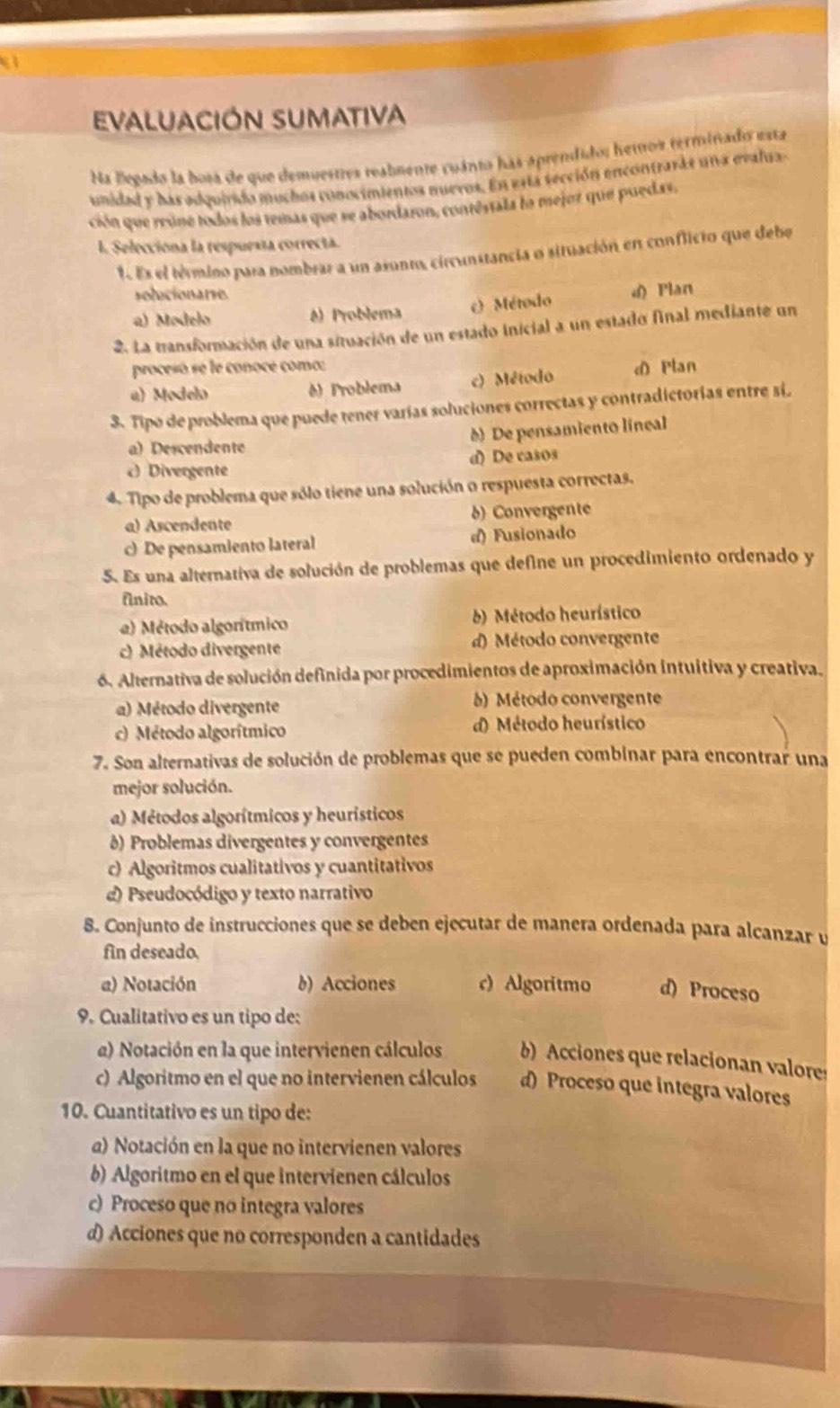 a
Evaluación sumativa
Na Begado la bosa de que demuestres reabmente cuánto has aprendido; hemos terminado esta
unidad y has adquirido mochos conocimientos nuevos. En esta sección encontrarde una evalua
ción que rrúne todos los temas que se abordaron, contéstala lo mejoz que puedas.
I. Selecciona la respuesta correctá.
1. Es el término para nombrar a un asunto, circunstancia o situación en conflicto que debe
solucionarse.
a) Modelo A) Problema () Método d) Plan
2. La transformación de una situación de un estado inicial a un estado final mediante un
procesó se le conoce como:
a) Modelo () Problema c) Método d Plan
3. Tipo de problema que puede tener varías soluciones correctas y contradictorias entre si.
a) Descendente
0) De pensamiento líneal
c) Divergente d) De casos
4. Tipo de problema que sólo tiene una solución o respuesta correctas.
a) Ascendente b) Convergente
c) De pensamiento lateral d) Fusionado
5. Es una alternativa de solución de problemas que define un procedimiento ordenado y
finito.
a) Método algorítmico ) Método heurístico
c) Método divergente d) Método convergente
6. Alternativa de solución definida por procedimientos de aproximación intuitiva y creativa.
a) Método divergente  ) Método convergente
) Método algorítmico d) Método heurístico
7. Son alternativas de solución de problemas que se pueden combinar para encontrar una
mejor solución.
a) Métodos algorítmicos y heurísticos
) Problemas divergentes y convergentes
c) Algoritmos cualitativos y cuantitativos
d) Pseudocódigo y texto narrativo
8. Conjunto de instrucciones que se deben ejecutar de manera ordenada para alcanzar y
fin deseado,
a) Notación b) Acciones c) Algoritmo d) Proceso
9. Cualitativo es un tipo de:
a) Notación en la que intervienen cálculos b) Acciones que relacionan valore
c) Algoritmo en el que no intervienen cálculos d) Proceso que integra valores
10. Cuantitativo es un tipo de:
a) Notación en la que no intervienen valores
b) Algoritmo en el que intervienen cálculos
c) Proceso que no integra valores
d) Acciones que no corresponden a cantidades