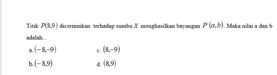 Titik P(8,9) dicerminkan terhadap sumbu X menghasilkan bayangan P'(a,b). Maka nilai a dan b
adalah...
a. (-8,-9) (8,-9)
C.
b. (-8,9) (8,9)
d.