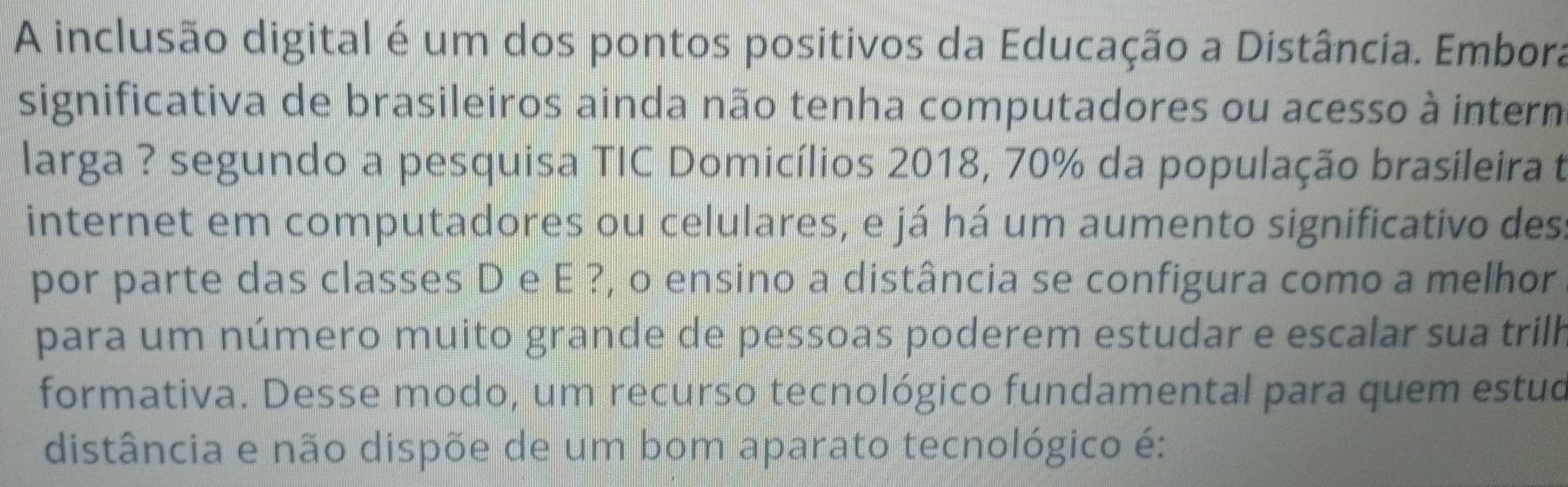 A inclusão digital é um dos pontos positivos da Educação a Distância. Embora 
significativa de brasileiros ainda não tenha computadores ou acesso à intern 
larga ? segundo a pesquisa TIC Domicílios 2018, 70% da população brasileira t 
internet em computadores ou celulares, e já há um aumento significativo des 
por parte das classes D e E ?, o ensino a distância se configura como a melhor 
para um número muito grande de pessoas poderem estudar e escalar sua trilh 
formativa. Desse modo, um recurso tecnológico fundamental para quem estud 
distância e não dispõe de um bom aparato tecnológico é: