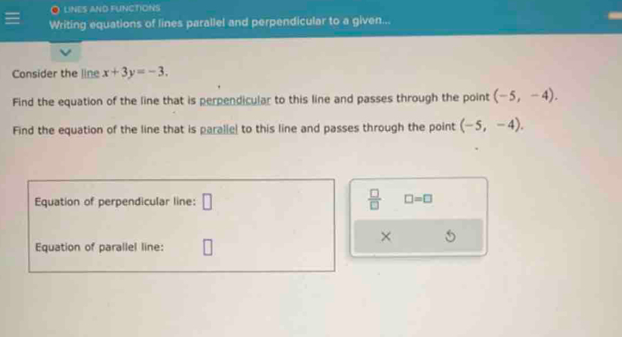 LINES AND FUNCTIONS 
Writing equations of lines parallel and perpendicular to a given... 
Consider the line x+3y=-3. 
Find the equation of the line that is perpendicular to this line and passes through the point (-5,-4). 
Find the equation of the line that is paralle to this line and passes through the point (-5,-4). 
Equation of perpendicular line: □  □ /□   □ =□
× 5 
Equation of parallel line: