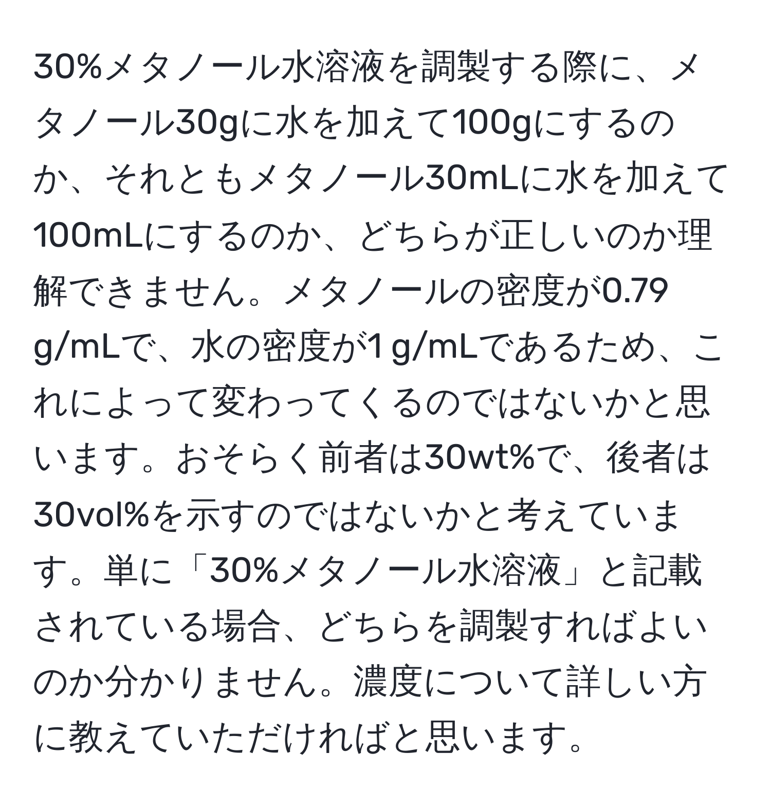 30%メタノール水溶液を調製する際に、メタノール30gに水を加えて100gにするのか、それともメタノール30mLに水を加えて100mLにするのか、どちらが正しいのか理解できません。メタノールの密度が0.79 g/mLで、水の密度が1 g/mLであるため、これによって変わってくるのではないかと思います。おそらく前者は30wt%で、後者は30vol%を示すのではないかと考えています。単に「30%メタノール水溶液」と記載されている場合、どちらを調製すればよいのか分かりません。濃度について詳しい方に教えていただければと思います。