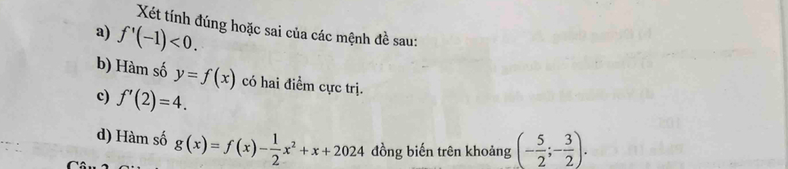 Xét tính đúng hoặc sai của các mệnh đề sau: 
a) f'(-1)<0</tex>. 
b) Hàm số y=f(x) có hai điểm cực trị. 
c) f'(2)=4. 
d) Hàm số g(x)=f(x)- 1/2 x^2+x+2024 đồng biến trên khoảng (- 5/2 ;- 3/2 ).