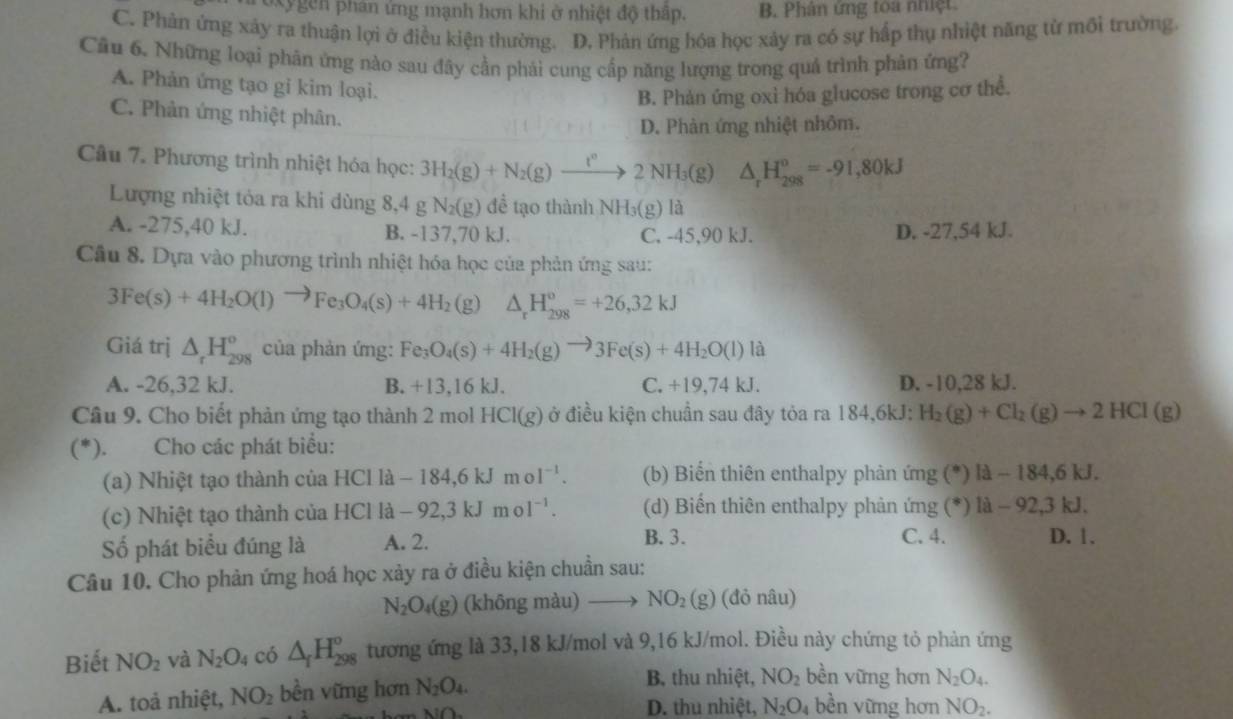 Ky gen phản ứng mạnh hơn khi ở nhiệt độ thập. B. Phân ứng toa nhiệt
C. Phản ứng xảy ra thuận lợi ở điều kiện thường. D. Phản ứng hóa học xảy ra có sự hấp thụ nhiệt năng từ mối trường.
Cầu 6. Những loại phản ứng nào sau đây cần phái cung cấp năng lượng trong quả trình phản ứng?
A. Phản ứng tạo gi kim loại.
B. Phản ứng oxỉ hóa glucose trong cơ thể.
C. Phản ứng nhiệt phân.
D. Phàn ứng nhiệt nhôm.
Câu 7. Phương trình nhiệt hóa học: 3H_2(g)+N_2(g)to 2NH_3(g) △ _rH_(298)^o=-91,80kJ
Lượng nhiệt tỏa ra khi dùng 8,4 g N_2(g) đề tạo thành NH_3(g) là
A. -275,40 kJ. B. -137,70 kJ. C. -45,90 kJ. D. -27,54 kJ.
Cầu 8. Dựa vào phương trình nhiệt hóa học của phản ứng sau:
3Fe(s)+4H_2O(l)to Fe_3O_4(s)+4H_2 (g) △ _rH_(298)^o=+26,32kJ
Giá trị △ _rH_(298)^o của phản ứng: Fe_3O_4(s)+4H_2(g)to 3Fe(s)+4H_2O(l) l2
A. -26,32 kJ. B. +13,16 kJ. C. +19,74 kJ. D. -10,28 kJ.
Câu 9. Cho biết phản ứng tạo thành 2 mol HCl(g) ở điều kiện chuẩn sau đây tỏa ra 184,6kJ: H_2(g)+Cl_2(g)to 2HCl(g)
(*). Cho các phát biểu:
(a) Nhiệt tạo thành của HClla-184,6kJmol^(-1). (b) Biến thiên enthalpy phản ứng (^*) Id-184,6kJ.
(c)  Nhiệt tạo thành của H HClla-92,3kJmol^(-1). (d) Biến thiên enthalpy phản ứng (^circ  li-92,3kJ.
Số phát biểu đúng là A. 2.
B. 3. C. 4. D. 1.
Câu 10. Cho phản ứng hoá học xảy ra ở điều kiện chuẩn sau:
N_2O_4(g) (không màu) NO_2(g) (đỏ nâu)
Biết NO_2 và N_2O_4 có △ _fH_(298)° tương ứng là 33,18 kJ/mol và 9,16 kJ/mol. Điều này chứng tỏ phản ứng
A. toả nhiệt, NO_2 bền vững hơn N_2O_4.
B. thu nhiệt, NO_2 bền vững hơn N_2O_4.
D. thu nhiệt, N_2O_4 bền vững hơn NO_2.