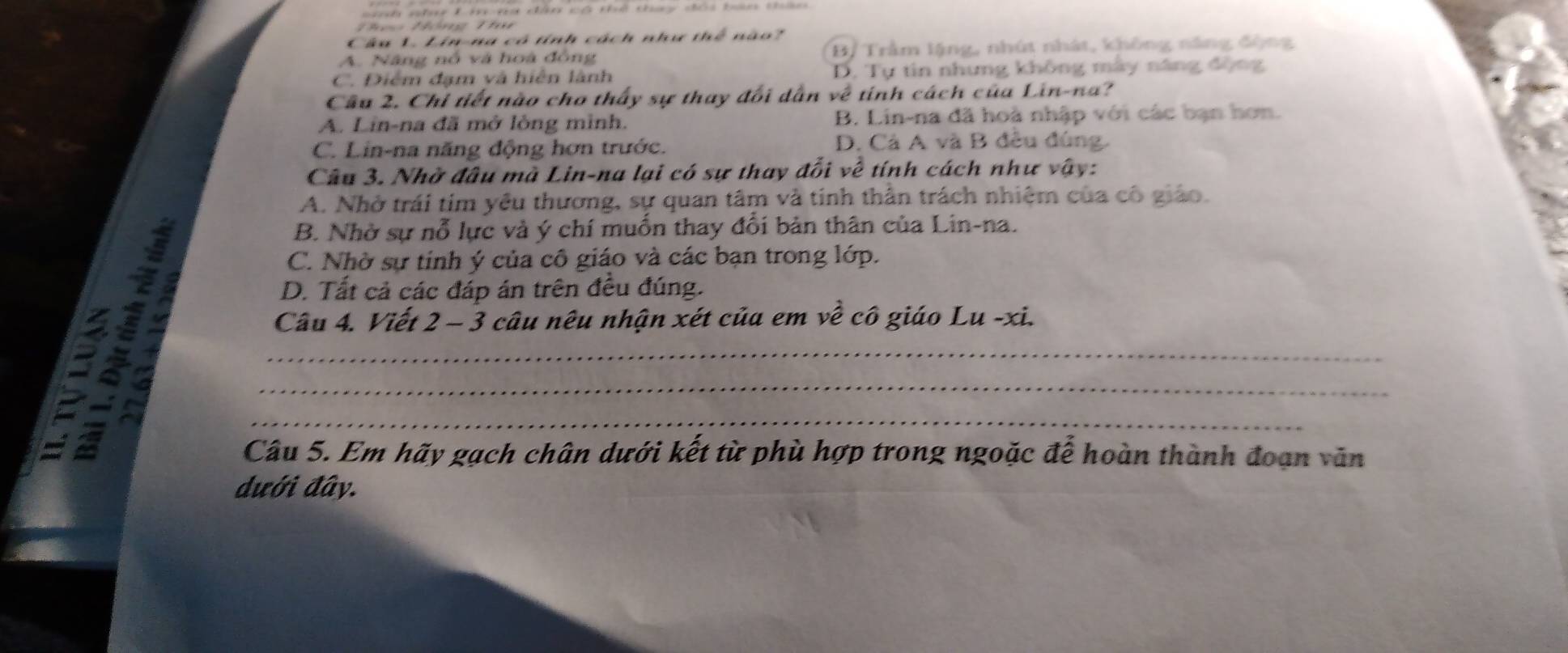 nhny 1 tc nà dâ có thể thay dói tan t= 
Theo Tông Thu
Câu 1. Lin-na cô tính cách như thể nào?
A. Năng nổ và hoà đồng B/ Trầm lặng, nhút nhật, không năng động
C. Điểm đạm và hiển lành D. Tự tin nhưng không mày năng động
Cầu 2. Chỉ tiết nào cho thấy sự thay đối dẫn về tính cách của Lin-na?
A. Lin-na đã mở lòng mình. B. Lin-na đã hoà nhập với các bạn hơn.
C. Lin-na năng động hơn trước. D. Cả A và B đều đúng.
Câu 3. Nhờ đầu mà Lin-na lại có sự thay đổi về tính cách như vậy:
A. Nhờ trái tim yêu thương, sự quan tâm và tinh thần trách nhiệm của cô giáo.
B. Nhờ sự nỗ lực và ý chí muốn thay đổi bản thân của Lin-na.
2÷1___
C. Nhờ sự tính ý của cô giáo và các bạn trong lớp.
D. Tất cả các đáp án trên đều đúng.
5 4
Câu 4. Viết 2 - 3 câu nêu nhận xét của em về cô giáo Lu -xi.
Câu 5. Em hãy gạch chân dưới kết từ phù hợp trong ngoặc để hoàn thành đoạn văn
dưới đây.