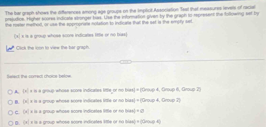 The bar graph shows the differences among age groups on the Implicit Association Test that measures levels of racial
prejudice. Higher scores indicate stronger bias. Use the information given by the graph to represent the following set by
the roster method, or use the appropriate notation to indicate that the set is the empty set.
x x is a group whose score indicates little or no bias)
Click the icon to view the bar graph.
Select the correct choice below.
A.  x|x is a group whose score indicates little or no bias = Group 4, Group 6, Group 2
B.  x|x is a group whose score indicates little or no bias) = (Group 4, Group 2)
C.  x|x is a group whose score indicates little or no bias =varnothing
D.  x|x is a group whose score indicates little or no bias) = (Group 4)