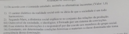 Avaação de s o e 
1) De acordo com o conteúdo estudado, assinale as alternativas incorretas; (Valor: 1,0)
1) O caráter dialético da realidade social está na ideia de que a sociedade é um todo
harmonioso.
2) Segundo Marx, a dinâmica social explica-se no conjunto das relações de produção.
04) Outro nível da sociedade, o ideológico, é formado por um sistema de convicções.
08) Esse sistema de convicções é o responsável por dar coesão aos membros do grupo social.
(6) Entretanto, em determinadas condições históricas e materiais a classe dominada não toma
consciência dessa dominação.