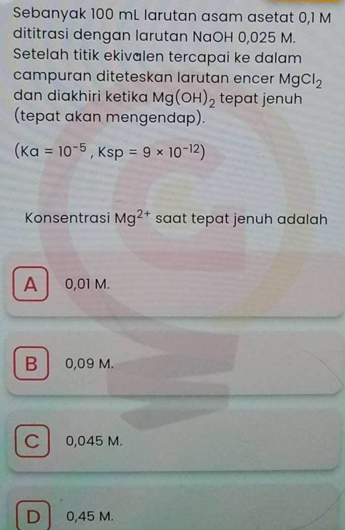 Sebanyak 100 mL larutan asam asetat 0,1 M
dititrasi dengan larutan NaOH 0,025 M.
Setelah titik ekivalen tercapai ke dalam
campuran diteteskan larutan encer MgCl_2
dan diakhiri ketika Mg(OH)_2 tepat jenuh
(tepat akan mengendap).
(Ka=10^(-5), Ksp=9* 10^(-12))
Konsentrasi Mg^(2+) saat tepat jenuh adalah
A 0,01 M.
B 0,09 M.
C 0,045 M.
D 0,45 M.