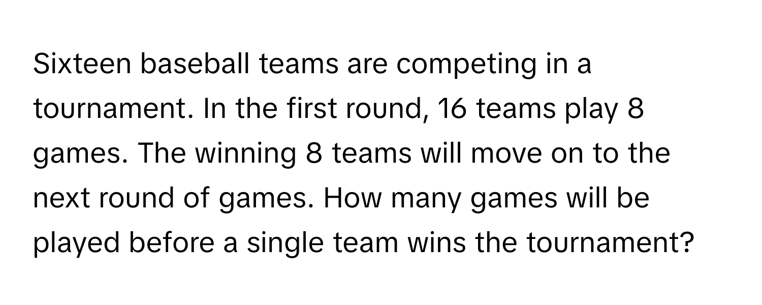 Sixteen baseball teams are competing in a tournament. In the first round, 16 teams play 8 games. The winning 8 teams will move on to the next round of games. How many games will be played before a single team wins the tournament?