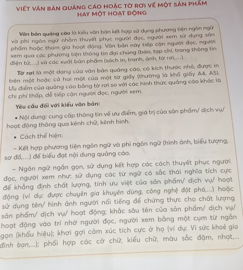 viết văn bản quảng cáo hoặc tờ rơi về một sản phăm
Hay Một Hoạt động
Văn bản quảng cáo là kiểu văn bản kết hợp sử dụng phương tiện ngôn ngữ
và phi ngôn ngữ nhằm thuyết phục người đọc, người xem sử dụng sản
phẩm hoặc tham gia hoạt động. Văn bản này tiếp cận người đọc, người
xem qua các phương tiện thông tin đại chúng (báo, tạp chí, trang thông tin
điện tử,...) và các xuất bản phẩm (sách in, tranh, ảnh, tờ rơi,...).
Tờ rơi là một dạng của văn bản quảng cáo, có kích thước nhỏ, được in
trên một hoặc cả hai mặt của một tờ giấy (thường là khổ giấy A4, A5).
Ưu điểm của quảng cáo bằng tờ rơi so với các hình thức quảng cáo khác là
chi phí thấp, dễ tiếp cận người đọc, người xem.
Yêu cầu đối với kiểu văn bản:
Nội dung: cung cấp thông tin về ưu điểm, giá trị của sản phẩm/ dịch vụ/
hoạt động thông qua kênh chữ, kênh hình.
Cách thể hiện:
- Kết hợp phương tiện ngôn ngữ và phi ngôn ngữ (hình ảnh, biểu tượng,
sơ đồ,...) để biểu đạt nội dung quảng cáo.
- Ngôn ngữ ngắn gọn, sử dụng kết hợp các cách thuyết phục người
đọc, người xem như: sử dụng các từ ngữ có sắc thái nghĩa tích cực
để khẳng định chất lượng, tính ưu việt của sản phẩm/ dịch vụ/ hoạt
động (ví dụ: được chuyên gia khuyên dùng, công nghệ đột phá,...) hoặc
sử dụng tên/ hình ảnh người nổi tiếng để chứng thực cho chất lượng
sản phẩm/ dịch vụ/ hoạt động; khắc sâu tên của sản phẩm/ dịch vụ/
hoạt động vào trí nhớ người đọc, người xem bằng một cụm từ ngắn
gọn (khẩu hiệu); khơi gợi cảm xúc tích cực ở họ (ví dụ: Vì sức khoẻ gia
đình bạn,...); phối hợp các cỡ chữ, kiểu chữ, màu sắc đậm, nhạt,...