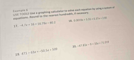 Example 6 
USE TOOLS Use a graphing calculator to solve each equation by using a system of 
equations. Round to the nearest hundredth, if necessary. 
18. 
17. -4.7x+16=16.79x-80.2 0.0019x+3.55=0.27x+2.81
20. 
19. 471-63x=-50.5x+509 -47.83x-9=33x+71.019