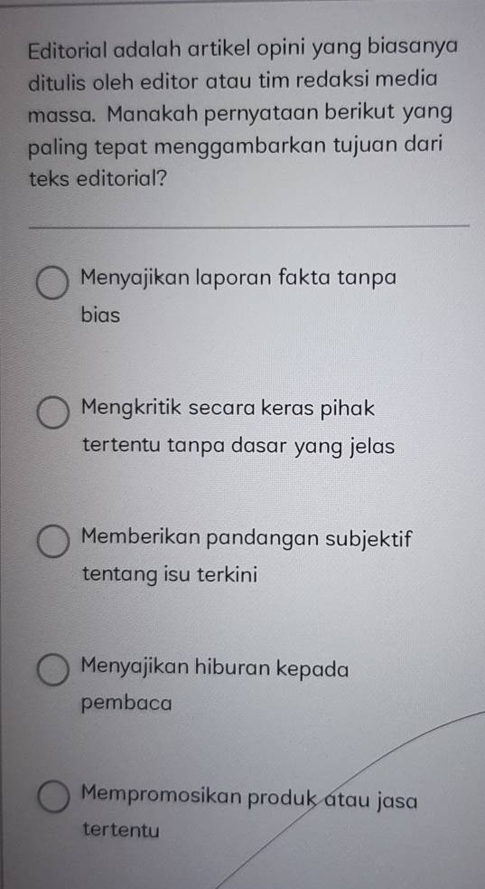 Editorial adalah artikel opini yang biasanya
ditulis oleh editor atau tim redaksi media
massa. Manakah pernyataan berikut yang
paling tepat menggambarkan tujuan dari
teks editorial?
Menyajikan laporan fakta tanpa
bias
Mengkritik secara keras pihak
tertentu tanpa dasar yang jelas
Memberikan pandangan subjektif
tentang isu terkini
Menyajikan hiburan kepada
pembaca
Mempromosikan produk atau jasa
tertentu