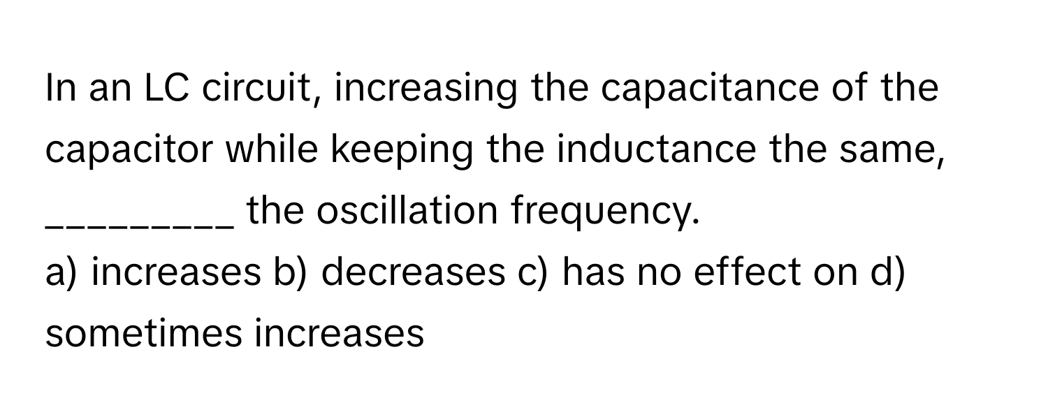 In an LC circuit, increasing the capacitance of the capacitor while keeping the inductance the same, _________ the oscillation frequency.

a) increases b) decreases c) has no effect on d) sometimes increases