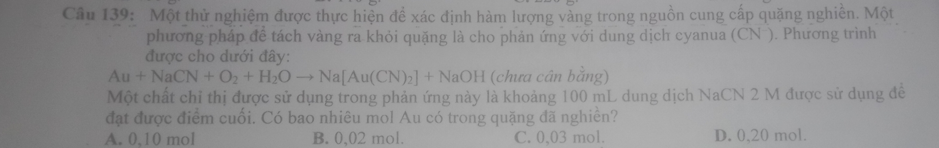 Một thử nghiệm được thực hiện đề xác định hàm lượng vàng trong nguồn cung cấp quặng nghiền. Một
phương pháp để tách vàng ra khỏi quặng là cho phản ứng với dung dịch cyanua (CN ). Phương trình
được cho dưới đây:
Au+NaCN+O_2+H_2Oto Na[Au(CN)_2]+NaOH (chưa cân bằng)
Một chất chỉ thị được sử dụng trong phản ứng này là khoảng 100 mL dung dịch NaCN 2 M được sử dụng để
đạt được điểm cuối. Có bao nhiêu mol Au có trong quặng đã nghiền?
A. 0,10 mol B. 0,02 mol. C. 0,03 mol. D. 0,20 mol.