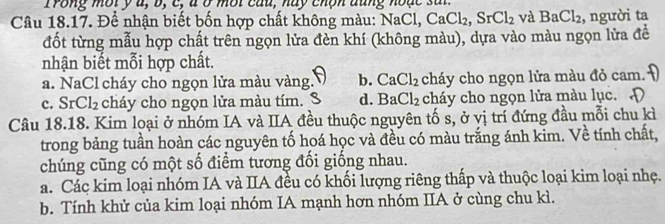 Trong mội ý u, b, c, à ở mội câu, hay chộn dũng hoặc sã
Câu 18.17. Để nhận biết bốn hợp chất không màu: NaCl, CaCl_2, SrCl_2 và BaCl_2 , người ta
đốt từng mẫu hợp chất trên ngọn lửa đèn khí (không màu), dựa vào màu ngọn lửa đề
nhận biết mỗi hợp chất.
a. NaCl cháy cho ngọn lửa màu vàng. b. CaCl_2 cháy cho ngọn lửa màu đỏ cam.
c. SrCl_2 cháy cho ngọn lửa màu tím. d. BaCl_2 cháy cho ngọn lửa màu lục.
Câu 18.18. Kim loại ở nhóm IA và IIA đều thuộc nguyên tố s, ở vị trí đứng đầu mỗi chu kì
trong bảng tuần hoàn các nguyên tố hoá học và đều có màu trắng ánh kim. Về tính chất,
chúng cũng có một số điểm tương đối giống nhau.
a. Các kim loại nhóm IA và IIA đều có khối lượng riêng thấp và thuộc loại kim loại nhẹ.
b. Tính khử của kim loại nhóm IA mạnh hơn nhóm IIA ở cùng chu kì.