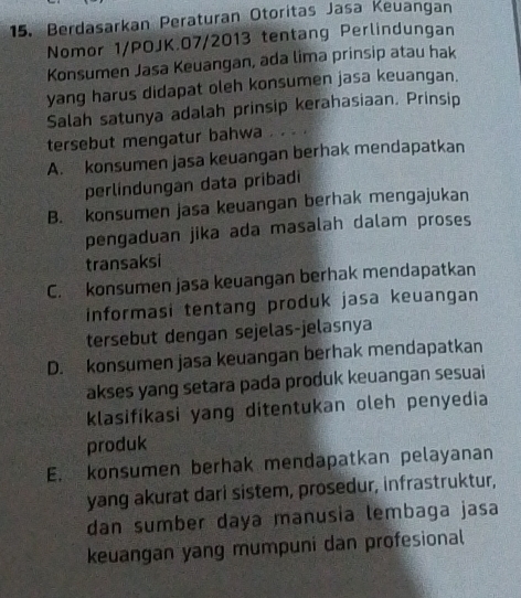 Berdasarkan Peraturan Otoritas Jasa Keuangan
Nomor 1/POJK.07/2013 tentang Perlindungan
Konsumen Jasa Keuangan, ada lima prinsip atau hak
yang harus didapat oleh konsumen jasa keuangan.
Salah satunya adalah prinsip kerahasiaan. Prinsip
tersebut mengatur bahwa
A. konsumen jasa keuangan berhak mendapatkan
perlíndungan data pribadi
B. konsumen jasa keuangan berhak mengajukan
pengaduan jika ada masalah dalam proses
transaksi
C. konsumen jasa keuangan berhak mendapatkan
informasi tentang produk jasa keuangan
tersebut dengan sejelas-jelasnya
D. konsumen jasa keuangan berhak mendapatkan
akses yang setara pada produk keuangan sesuai
klasifikasi yang ditentukan oleh penyedia
produk
E. konsumen berhak mendapatkan pelayanan
yang akurat dari sistem, prosedur, infrastruktur,
dan sumber daya manusia lembaga jasa
keuangan yang mumpuni dan profesional