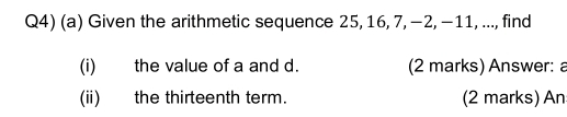 Q4) (a) Given the arithmetic sequence 25, 16, 7, −2, −11, ..., find 
(i) the value of a and d. (2 marks) Answer: a 
(ii) the thirteenth term. (2 marks) An