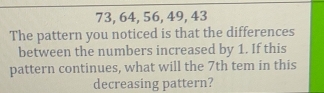 73, 64, 56, 49, 43
The pattern you noticed is that the differences 
between the numbers increased by 1. If this 
pattern continues, what will the 7th tem in this 
decreasing pattern?